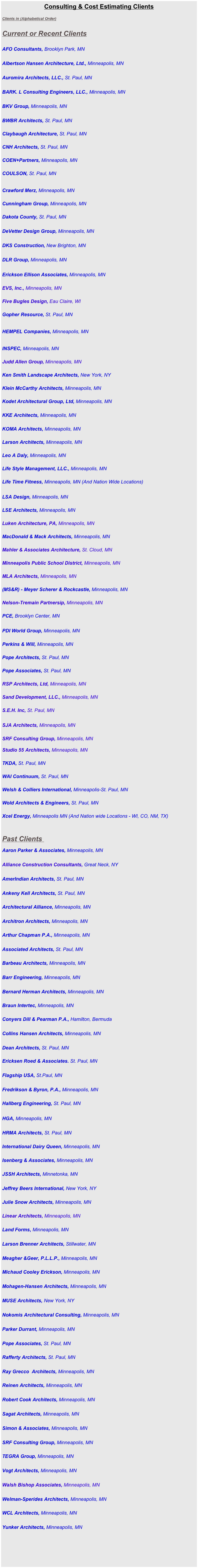 Consulting & Cost Estimating Clients

Clients in (Alphabetical Order)                      


Current or Recent Clients


AFO Consultants, Brooklyn Park, MN


Albertson Hansen Architecture, Ltd., Minneapolis, MN  


Auromira Architects, LLC., St. Paul, MN


BARK. L Consulting Engineers, LLC., Minneapolis, MN


BKV Group, Minneapolis, MN  

     
BWBR Architects, St. Paul, MN  
         
Claybaugh Architecture, St. Paul, MN  
        
CNH Architects, St. Paul, MN   
 
COEN+Partners, Minneapolis, MN
   
COULSON, St. Paul, MN 


Crawford Merz, Minneapolis, MN
      
Cunningham Group, Minneapolis, MN         

            
Dakota County, St. Paul, MN


DeVetter Design Group, Minneapolis, MN


DKS Construction, New Brighton, MN


DLR Group, Minneapolis, MN  

            
Erickson Ellison Associates, Minneapolis, MN   
        
EVS, Inc., Minneapolis, MN  
 
Five Bugles Design, Eau Claire, WI
                
Gopher Resource, St. Paul, MN 


HEMPEL Companies, Minneapolis, MN


INSPEC, Minneapolis, MN 
        
Judd Allen Group, Minneapolis, MN  
      
Ken Smith Landscape Architects, New York, NY


Klein McCarthy Architects, Minneapolis, MN

  
Kodet Architectural Group, Ltd, Minneapolis, MN  
           

KKE Architects, Minneapolis, MN  
            

KOMA Architects, Minneapolis, MN
       
Larson Architects, Minneapolis, MN  
   
Leo A Daly, Minneapolis, MN

Life Style Management, LLC., Minneapolis, MN 

Life Time Fitness, Minneapolis, MN (And Nation Wide Locations)

   
LSA Design, Minneapolis, MN
  

LSE Architects, Minneapolis, MN


Luken Architecture, PA, Minneapolis, MN  
       
MacDonald & Mack Architects, Minneapolis, MN

          
Mahler & Associates Architecture, St. Cloud, MN  
      
Minneapolis Public School District, Minneapolis, MN


MLA Architects, Minneapolis, MN


(MS&R) - Meyer Scherer & Rockcastle, Minneapolis, MN  
                   

Nelson-Tremain Partnersip, Minneapolis, MN  
  
PCE, Brooklyn Center, MN
     
PDI World Group, Minneapolis, MN           


Perkins & Will, Minneapolis, MN  

Pope Architects, St. Paul, MN

            
Pope Associates, St. Paul, MN

            
RSP Architects, Ltd, Minneapolis, MN  
   
Sand Development, LLC., Minneapolis, MN
    
S.E.H. Inc, St. Paul, MN  
       
SJA Architects, Minneapolis, MN                 


SRF Consulting Group, Minneapolis, MN

Studio 55 Architects, Minneapolis, MN 
     
TKDA, St. Paul, MN   


WAI Continuum, St. Paul, MN


Welsh & Colliers International, Minneapolis-St. Paul, MN


Wold Architects & Engineers, St. Paul, MN


Xcel Energy, Minneapolis MN (And Nation wide Locations - WI, CO, NM, TX) 
     


Past Clients 

Aaron Parker & Associates, Minneapolis, MN


Alliance Construction Consultants, Great Neck, NY


AmerIndian Architects, St. Paul, MN


Ankeny Kell Architects, St. Paul, MN


Architectural Alliance, Minneapolis, MN


Architron Architects, Minneapolis, MN


Arthur Chapman P.A., Minneapolis, MN


Associated Architects, St. Paul, MN


Barbeau Architects, Minneapolis, MN


Barr Engineering, Minneapolis, MN  


Bernard Herman Architects, Minneapolis, MN


Braun Intertec, Minneapolis, MN


Conyers Dill & Pearman P.A., Hamilton, Bermuda


Collins Hansen Architects, Minneapolis, MN


Dean Architects, St. Paul, MN

 
Ericksen Roed & Associates. St. Paul, MN


Flagship USA, St.Paul, MN


Fredrikson & Byron, P.A., Minneapolis, MN


Hallberg Engineering, St. Paul, MN


HGA, Minneapolis, MN


HRMA Architects, St. Paul, MN


International Dairy Queen, Minneapolis, MN


Isenberg & Associates, Minneapolis, MN


JSSH Architects, Minnetonka, MN


Jeffrey Beers International, New York, NY


Julie Snow Architects, Minneapolis, MN


Linear Architects, Minneapolis, MN


Land Forms, Minneapolis, MN


Larson Brenner Architects, Stillwater, MN


Meagher &Geer, P.L.L.P., Minneapolis, MN


Michaud Cooley Erickson, Minneapolis, MN


Mohagen-Hansen Architects, Minneapolis, MN


MUSE Architects, New York, NY


Nokomis Architectural Consulting, Minneapolis, MN


Parker Durrant, Minneapolis, MN


Pope Associates, St. Paul, MN


Rafferty Architects, St. Paul, MN


Ray Grecco  Architects, Minneapolis, MN


Reinen Architects, Minneapolis, MN


Robert Cook Architects, Minneapolis, MN


Sagat Architects, Minneapolis, MN


Simon & Associates, Minneapolis, MN


SRF Consulting Group, Minneapolis, MN


TEGRA Group, Minneapolis, MN


Vogt Architects, Minneapolis, MN


Walsh Bishop Associates, Minneapolis, MN


Welman-Sperides Architects, Minneapolis, MN


WCL Architects, Minneapolis, MN


Yunker Architects, Minneapolis, MN


