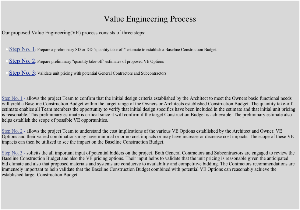 

Value Engineering Process

Our proposed Value Engineering(VE) process consists of three steps:Step No. 1: Prepare a preliminary SD or DD "quantity take-off" estimate to establish a Baseline Construction Budget.Step No. 2: Prepare preliminary "quantity take-off" estimates of proposed VE OptionsStep No. 3: Validate unit pricing with potential General Contractors and SubcontractorsStep No. 1 - allows the project Team to confirm that the initial design criteria established by the Architect to meet the Owners basic functional needs will yield a Baseline Construction Budget within the target range of the Owners or Architects established Construction Budget. The quantity take-off estimate enables all Team members the opportunity to verify that initial design specifics have been included in the estimate and that initial unit pricing is reasonable. This preliminary estimate is critical since it will confirm if the target Construction Budget is achievable. The preliminary estimate also helps establish the scope of possible VE opportunities.Step No. 2 - allows the project Team to understand the cost implications of the various VE Options established by the Architect and Owner. VE Options and their varied combinations may have minimal or or no cost impacts or may have increase or decrease cost impacts. The scope of these VE impacts can then be utilized to see the impact on the Baseline Construction Budget.Step No. 3 - solicits the all important input of potential bidders on the project. Both General Contractors and Subcontractors are engaged to review the Baseline Construction Budget and also the VE pricing options. Their input helps to validate that the unit pricing is reasonable given the anticipatedbid climate and also that proposed materials and systems are conducive to availability and competitive bidding. The Contractors recommendations are immensely important to help validate that the Baseline Construction Budget combined with potential VE Options can reasonably achieve the established target Construction Budget.








